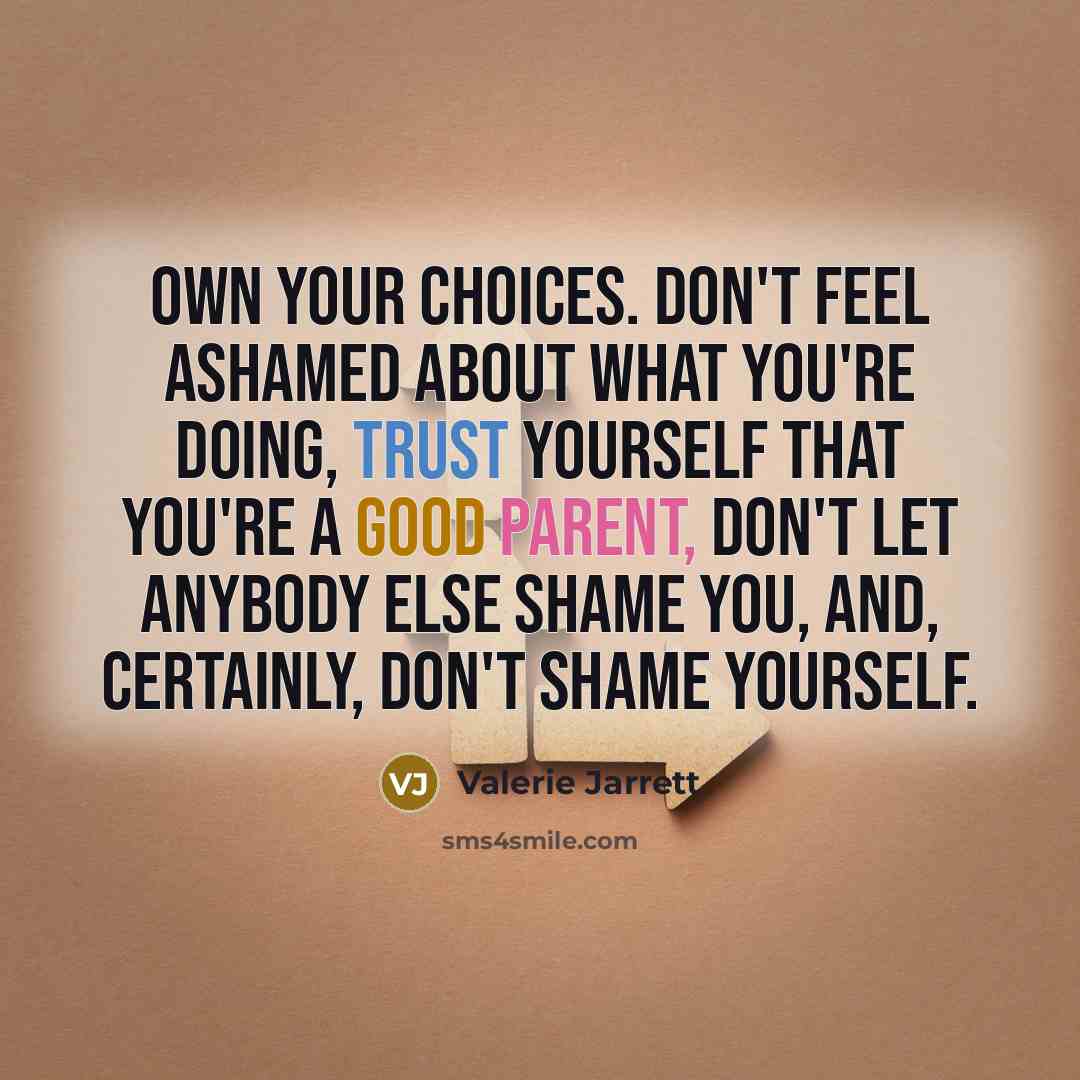 “Own your choices. Don't feel ashamed about what you're doing, trust yourself that you're a good parent, don't let anybody else shame you, and, certainly, don't shame yourself.” quote by Valerie Jarrett