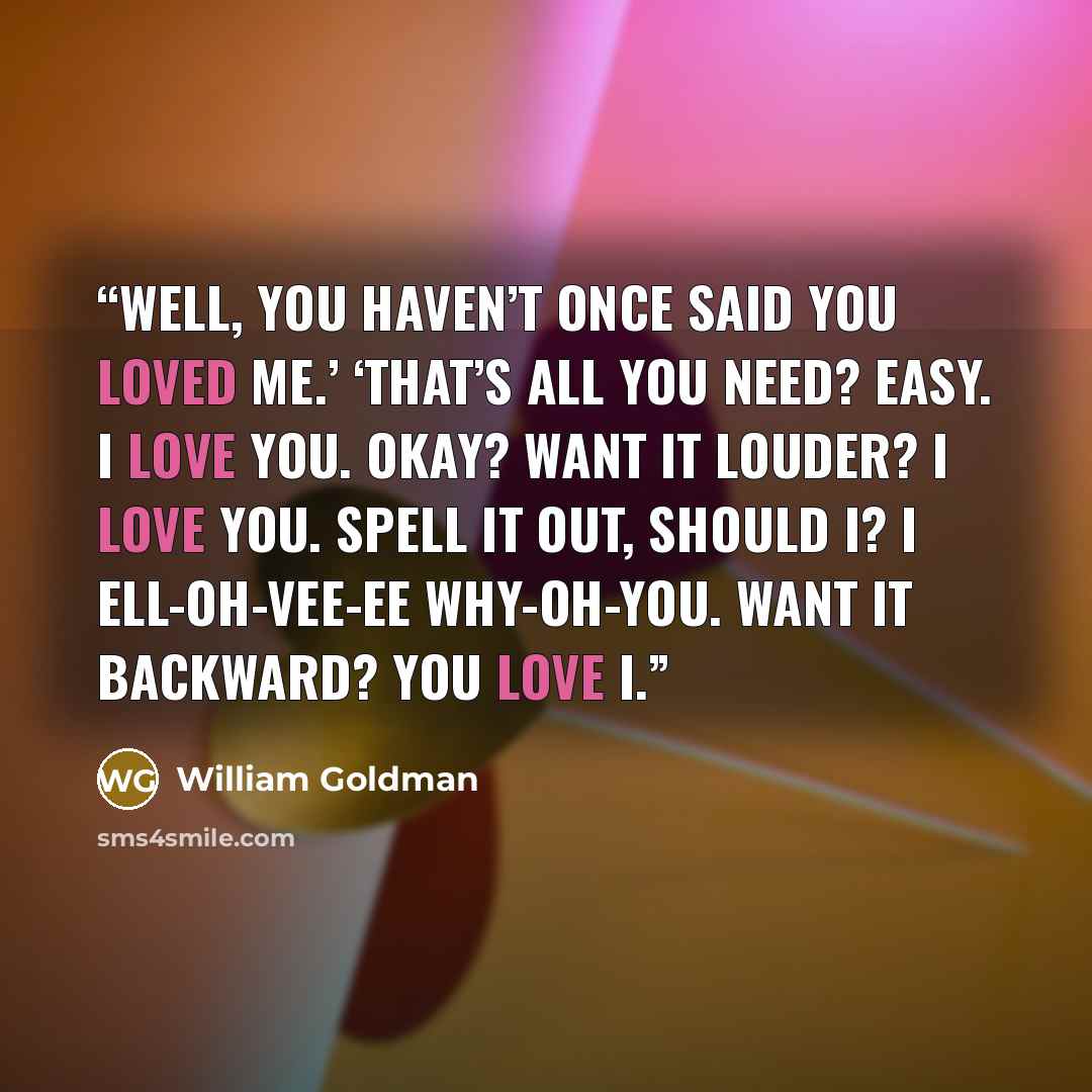 “Well, you haven’t once said you loved me.’ ‘That’s all you need? Easy. I love you. Okay? Want it louder? I love you. Spell it out, should I? I ell-oh-vee-ee why-oh-you. Want it backward? You love I.” quote by William Goldman