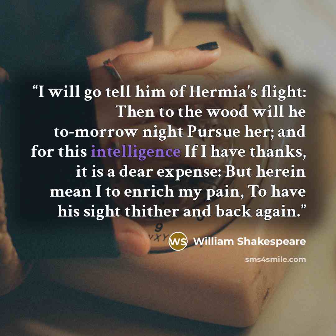 “I will go tell him of Hermia's flight: Then to the wood will he to-morrow night Pursue her; and for this intelligence If I have thanks, it is a dear expense: But herein mean I to enrich my pain, To have his sight thither and back again.” quote by William Shakespeare