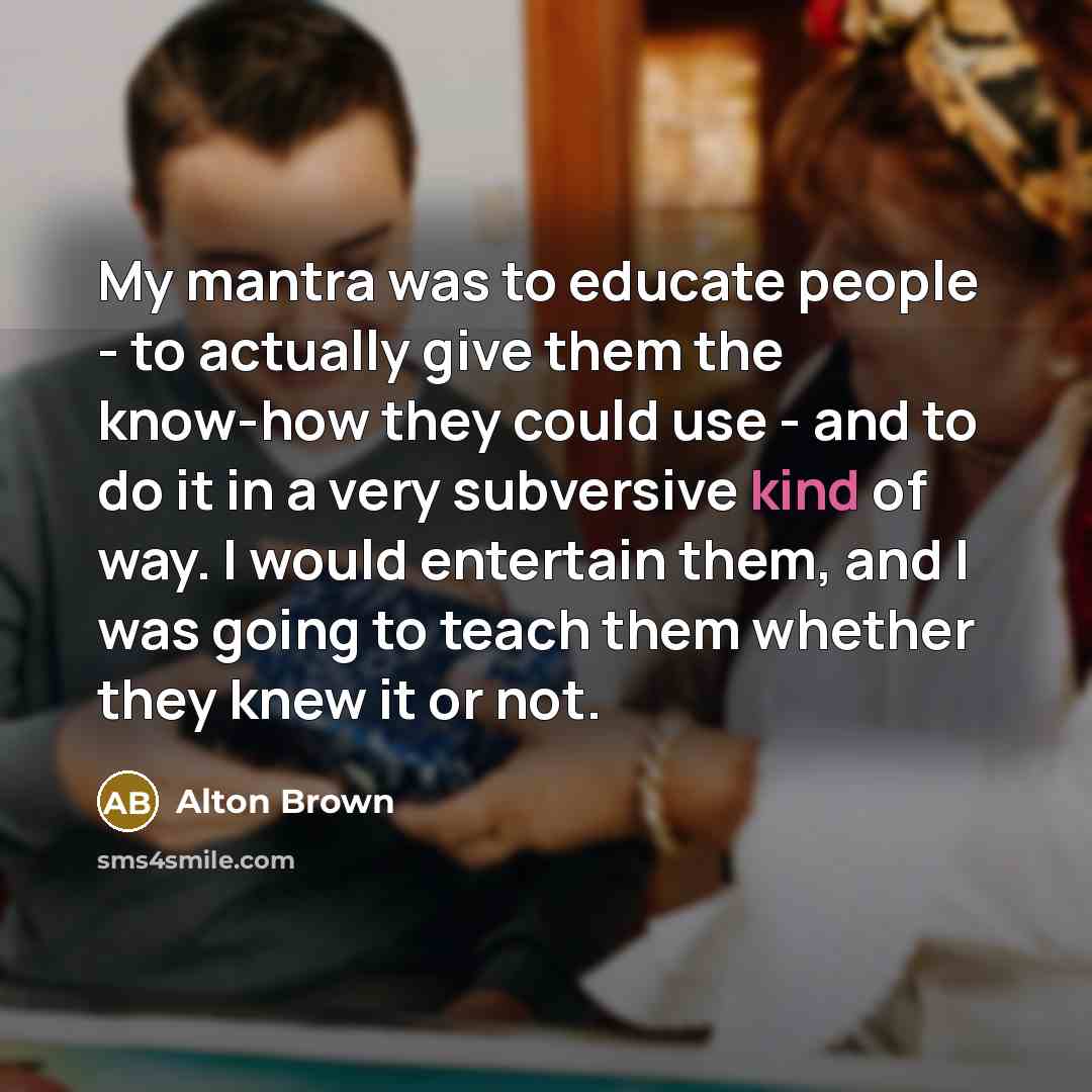 “My mantra was to educate people - to actually give…” quote by Alton Brown