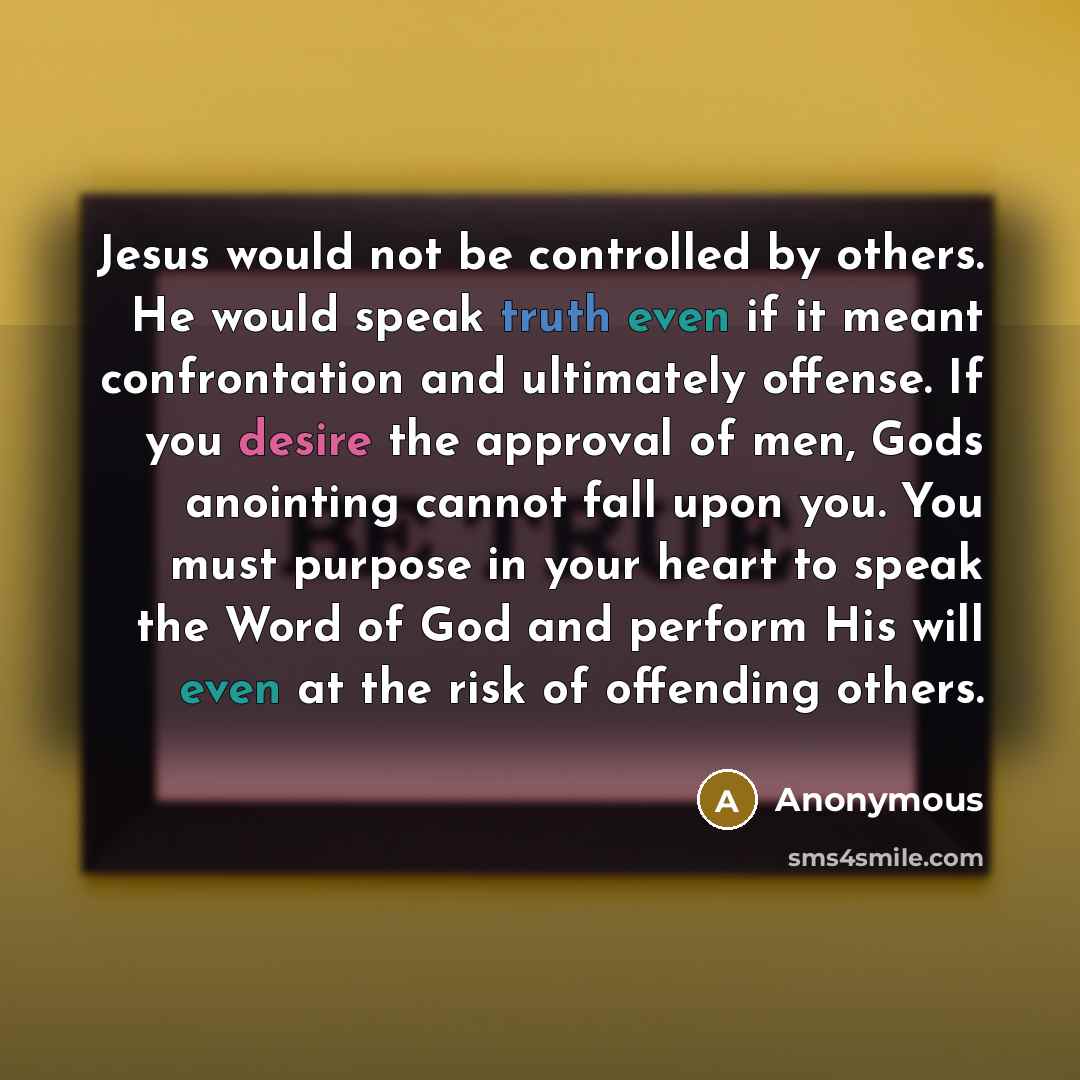 “Jesus would not be controlled by others. He would speak truth even if it meant confrontation and ultimately offense. If you desire the approval of men, Gods anointing cannot fall upon you. You must purpose in your heart to speak the Word of God and perform His will even at the risk of offending…” quote by Anonymous