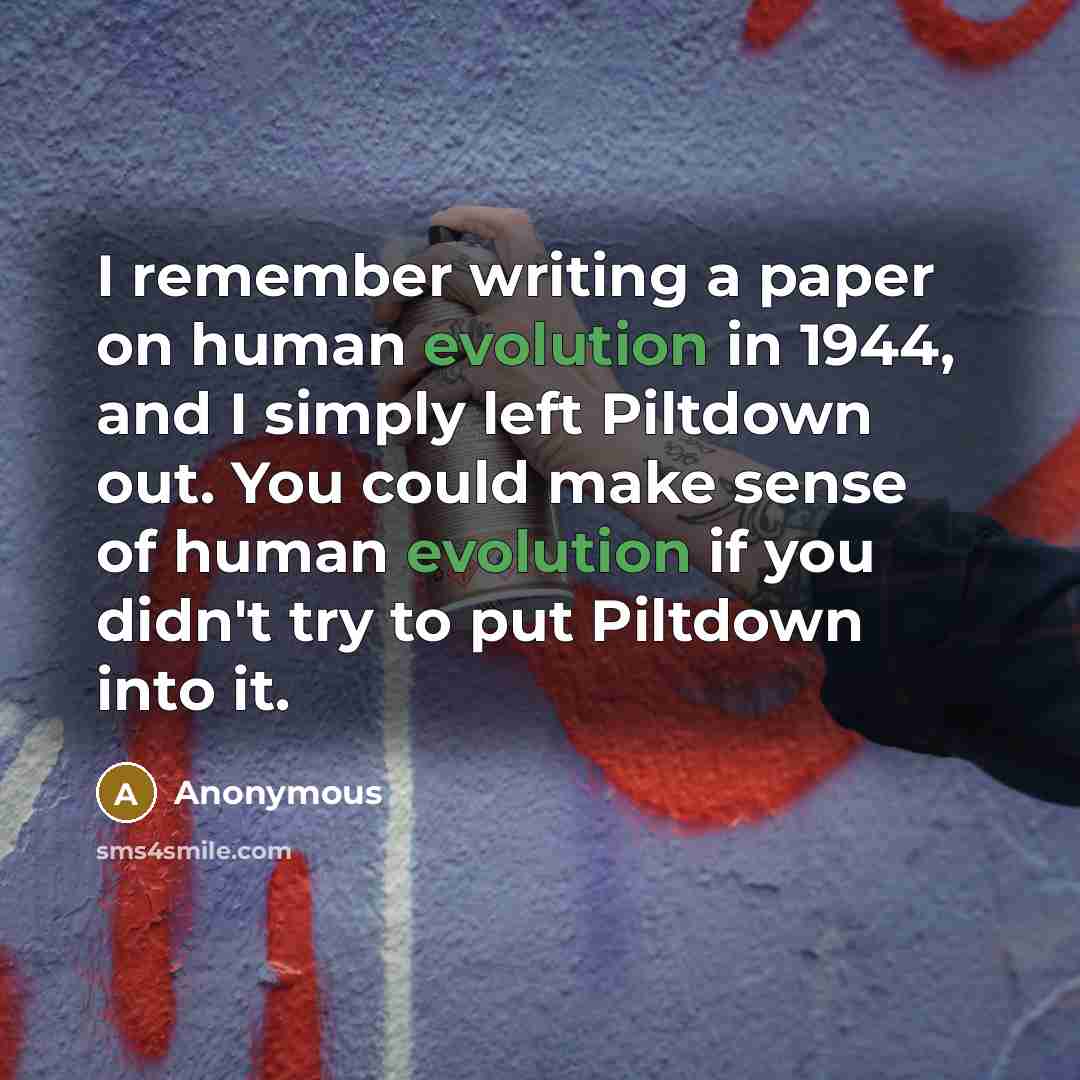 “I remember writing a paper on human evolution in 1944, and I simply left Piltdown out. You could make sense of human evolution if you didn't try to put Piltdown into it.” quote by Anonymous