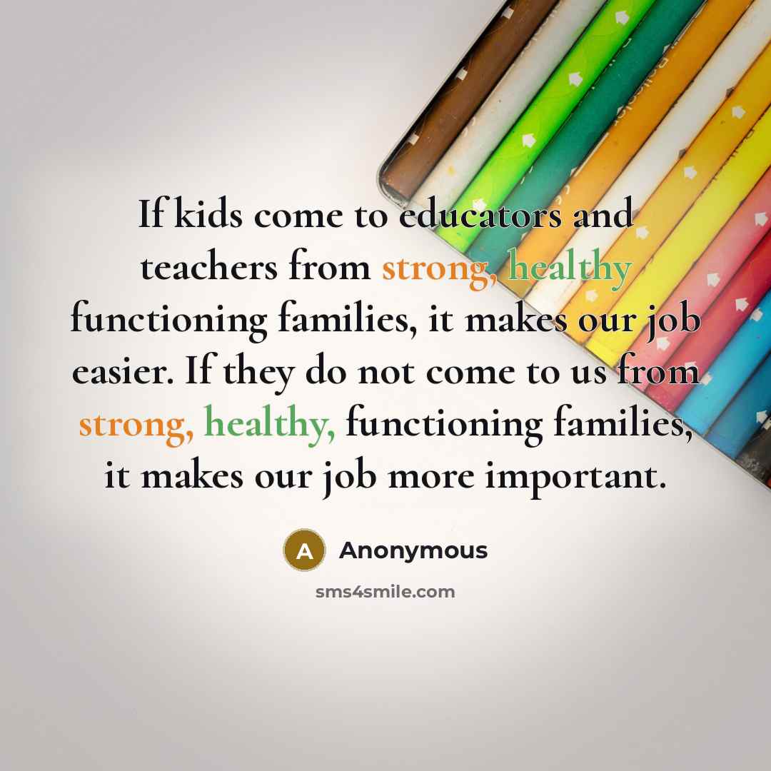 “If kids come to educators and teachers from strong, healthy functioning families, it makes our job easier. If they do not come to us from strong, healthy, functioning families, it makes our job more important.” quote by Anonymous