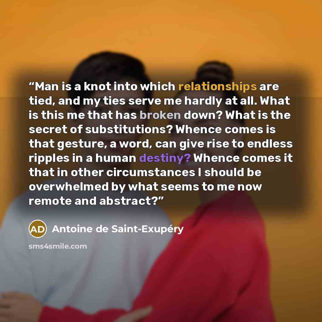 “Man is a knot into which relationships are tied, and my ties serve me hardly at all. What is this me that has broken down? What is the secret of substitutions? Whence comes is that gesture, a word, can give rise to endless ripples in a human destiny? Whence comes it that in other circumstances I…” quote by Antoine de Saint-Exupéry