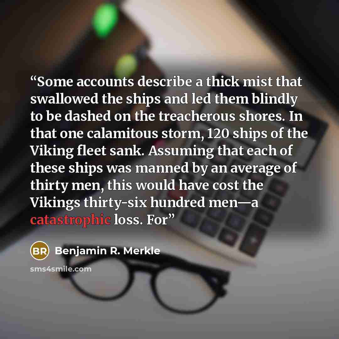 “Some accounts describe a thick mist that swallowed the ships and led them blindly to be dashed on the treacherous shores. In that one calamitous storm, 120 ships of the Viking fleet sank. Assuming that each of these ships was manned by an average of thirty men, this would have cost the Vikings…” quote by Benjamin R. Merkle