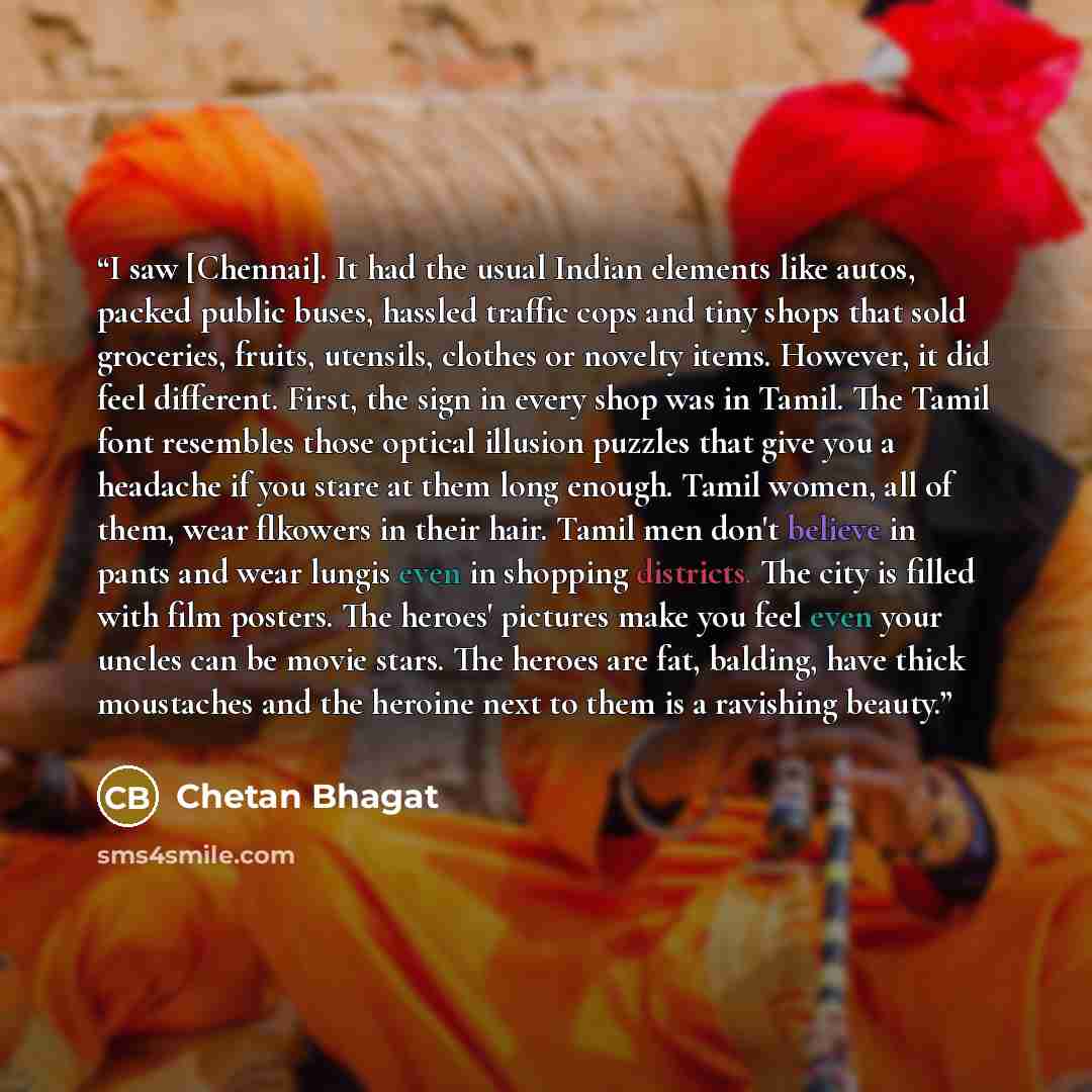 “I saw [Chennai]. It had the usual Indian elements like autos, packed public buses, hassled traffic cops and tiny shops that sold groceries, fruits, utensils, clothes or novelty items. However, it did feel different. First, the sign in every shop was in Tamil. The Tamil font resembles those optical…” quote by Chetan Bhagat