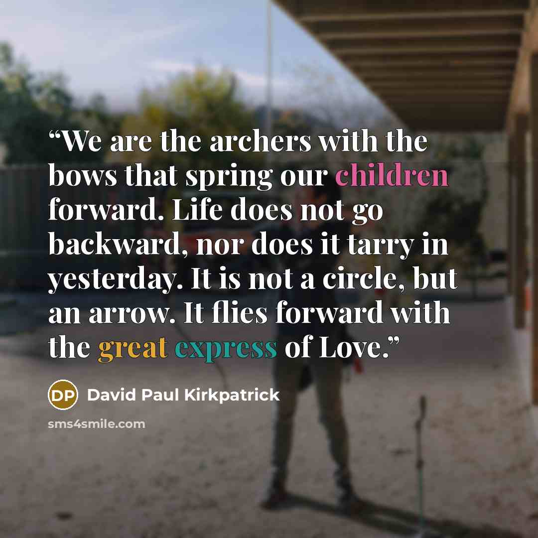 “We are the archers with the bows that spring our children forward. Life does not go backward, nor does it tarry in yesterday. It is not a circle, but an arrow. It flies forward with the great express of Love.” quote by David Paul Kirkpatrick