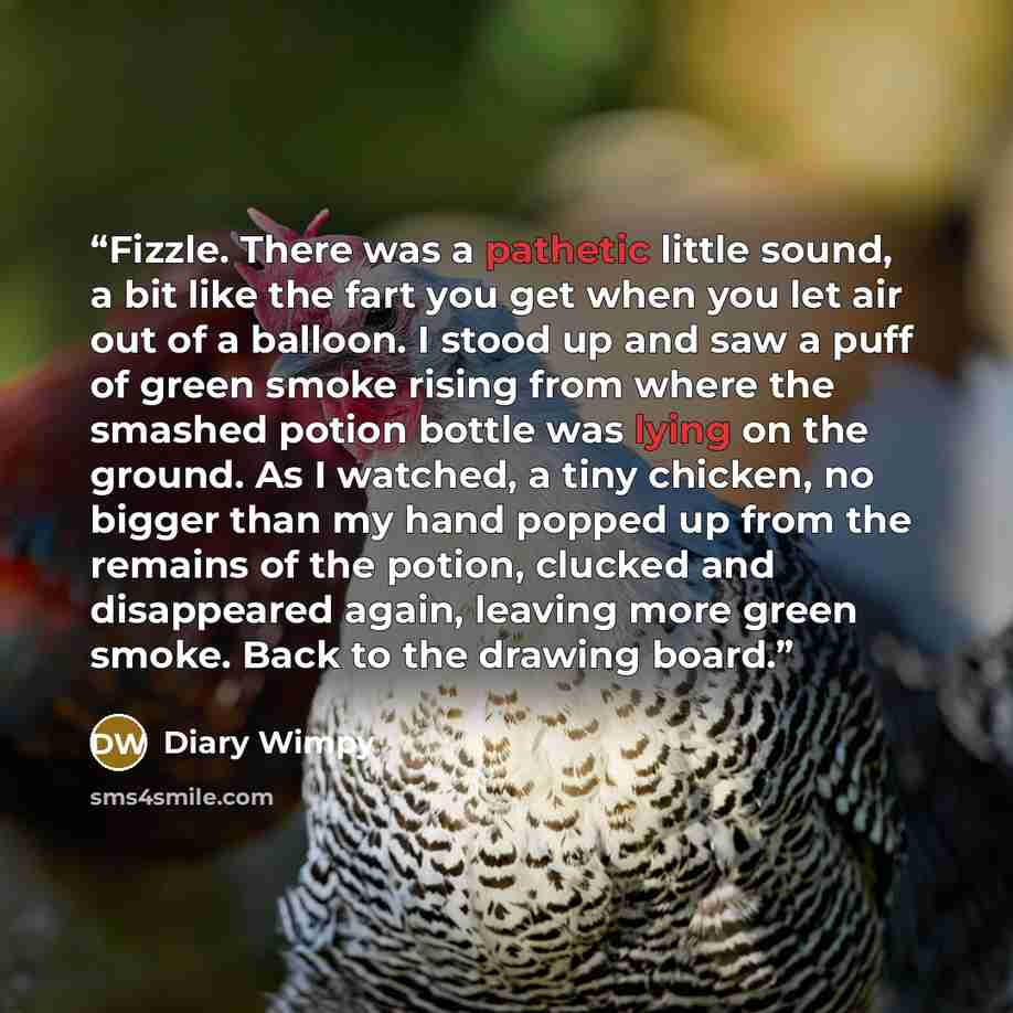 “Fizzle. There was a pathetic little sound, a bit like the fart you get when you let air out of a balloon. I stood up and saw a puff of green smoke rising from where the smashed potion bottle was lying on the ground. As I watched, a tiny chicken, no bigger than my hand popped up from the remains of…” quote by Diary Wimpy