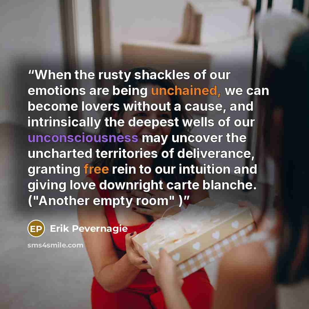 “When the rusty shackles of our emotions are being unchained, we can become lovers without a cause, and intrinsically the deepest wells of our unconsciousness may uncover the uncharted territories of deliverance, granting free rein to our intuition and giving love downright carte blanche. ("Another…” quote by Erik Pevernagie