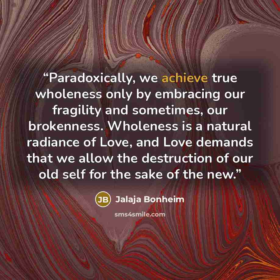 “Paradoxically, we achieve true wholeness only by embracing our fragility and sometimes, our brokenness. Wholeness is a natural radiance of Love, and Love demands that we allow the destruction of our old self for the sake of the new.” quote by Jalaja Bonheim
