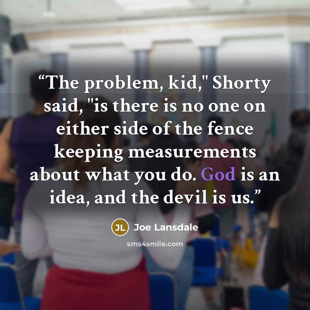 “The problem, kid," Shorty said, "is there is no one on either side of the fence keeping measurements about what you do. God is an idea, and the devil is us.” quote by Joe Lansdale