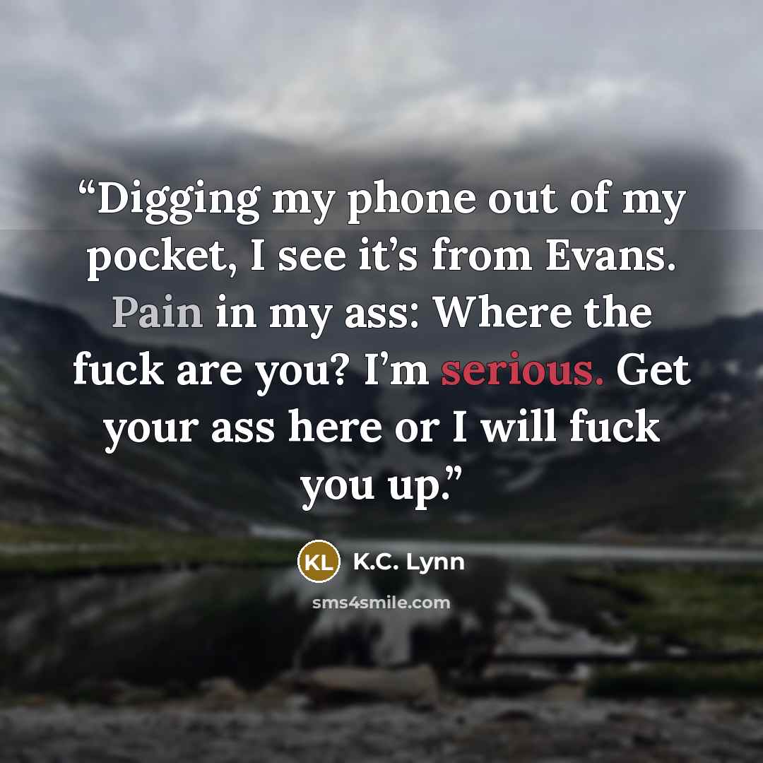 “Digging my phone out of my pocket, I see it’s from Evans. Pain in my ass: Where the fuck are you? I’m serious. Get your ass here or I will fuck you up.” quote by K.C. Lynn