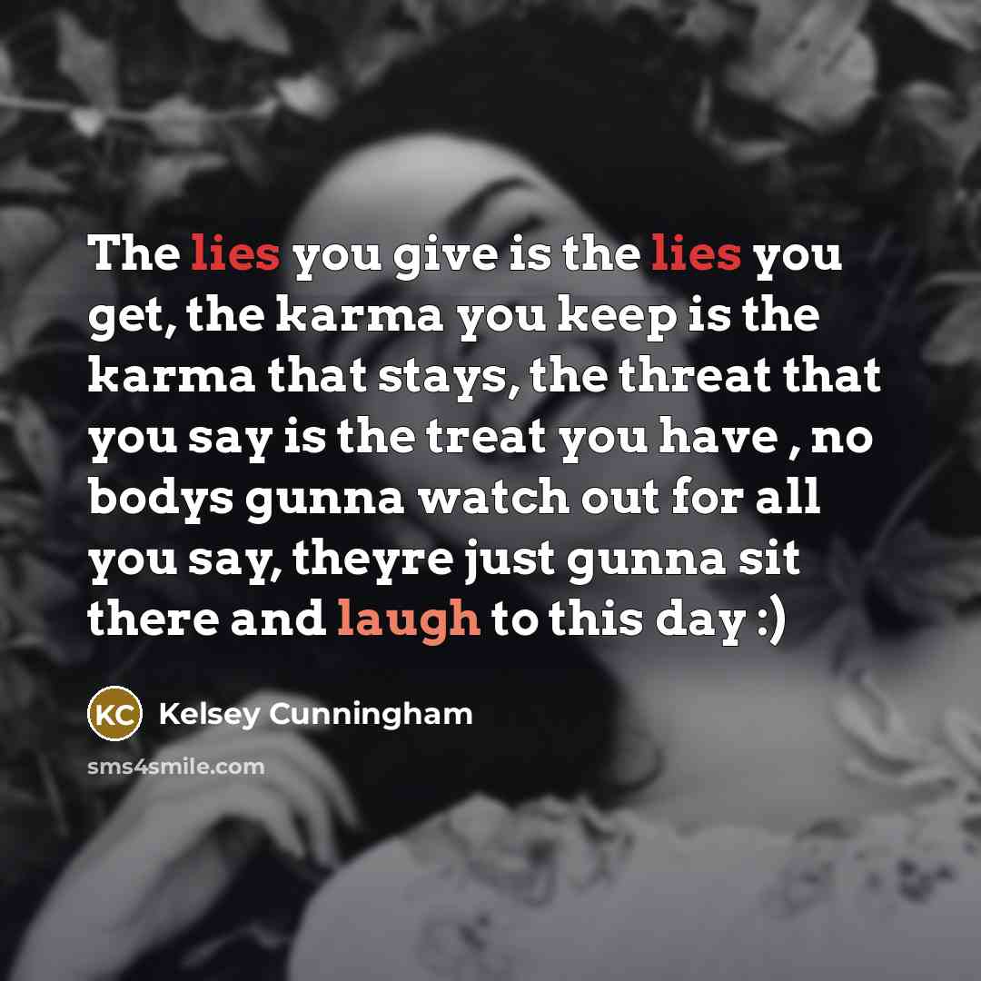 “The lies you give is the lies you get, the karma you keep is the karma that stays, the threat that you say is the treat you have , no bodys gunna watch out for all you say, theyre just gunna sit there and laugh to this day :)” quote by Kelsey Cunningham