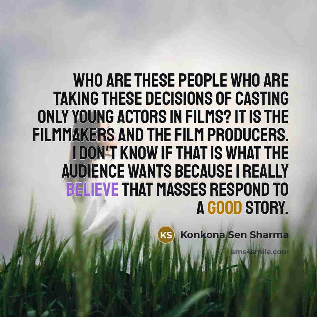 “Who are these people who are taking these decisions of casting only young actors in films? It is the filmmakers and the film producers. I don't know if that is what the audience wants because I really believe that masses respond to a good story.” quote by Konkona Sen Sharma