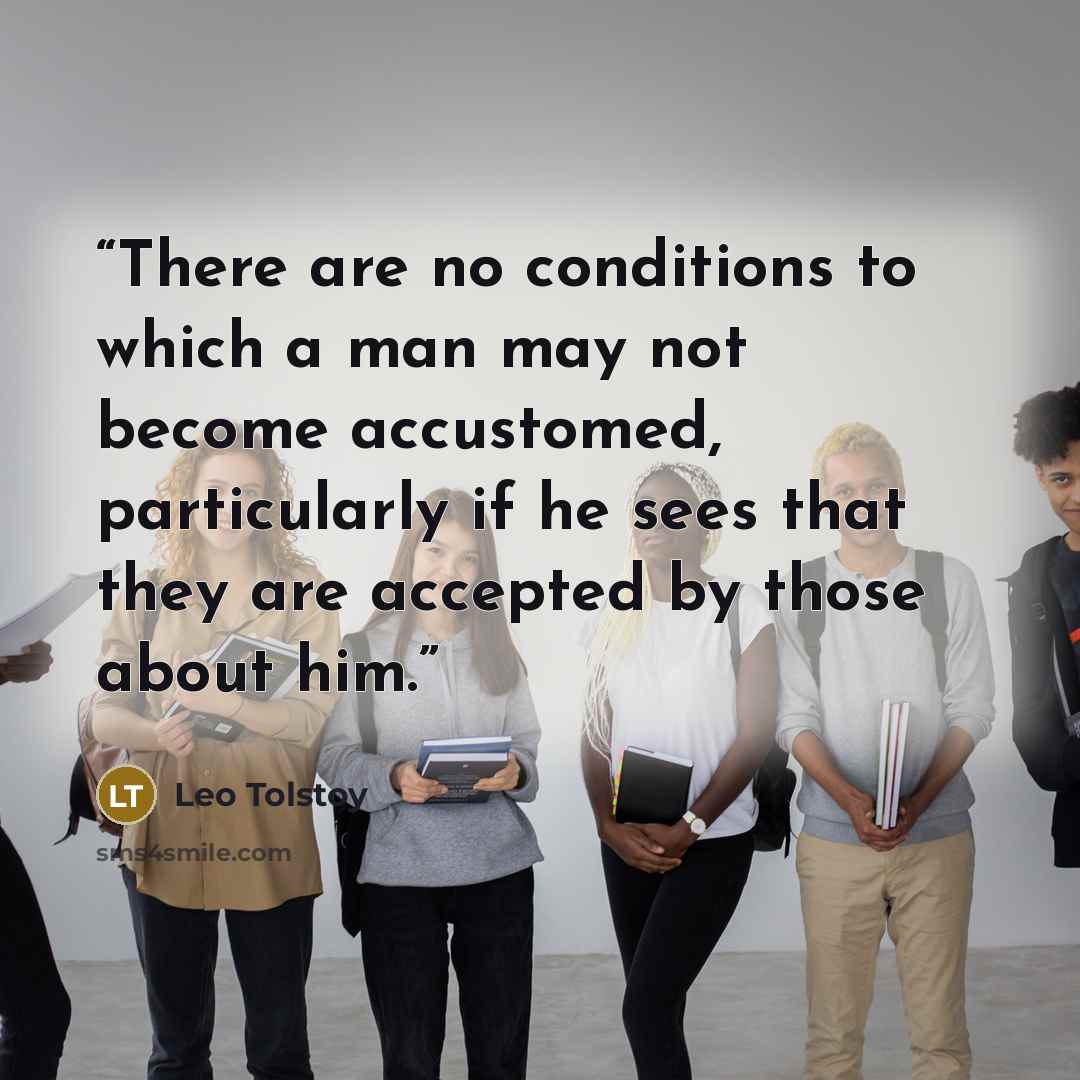 “There are no conditions to which a man may not become accustomed, particularly if he sees that they are accepted by those about him.” quote by Leo Tolstoy