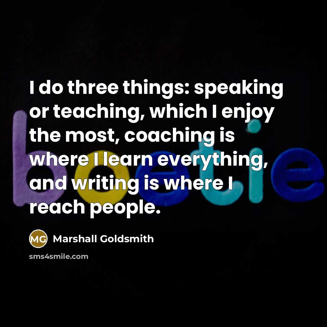 “I do three things: speaking or teaching, which I enjoy the most, coaching is where I learn everything, and writing is where I reach people.” quote by Marshall Goldsmith