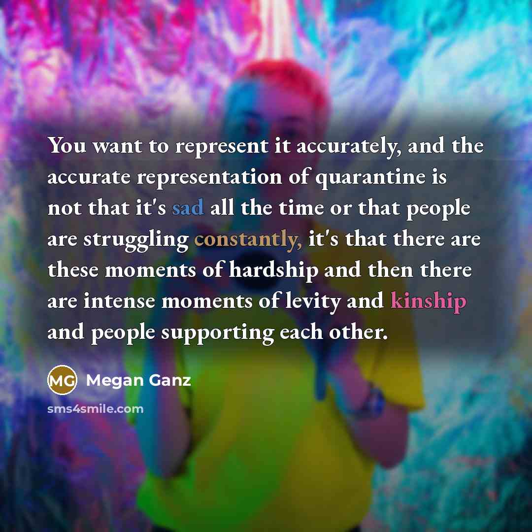“You want to represent it accurately, and the accurate representation of quarantine is not that it's sad all the time or that people are struggling constantly, it's that there are these moments of hardship and then there are intense moments of levity and kinship and people supporting each other.” quote by Megan Ganz