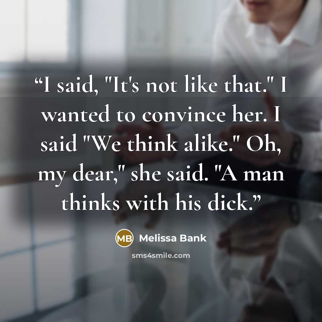 “I said, "It's not like that." I wanted to convince her. I said "We think alike." Oh, my dear," she said. "A man thinks with his dick.” quote by Melissa Bank