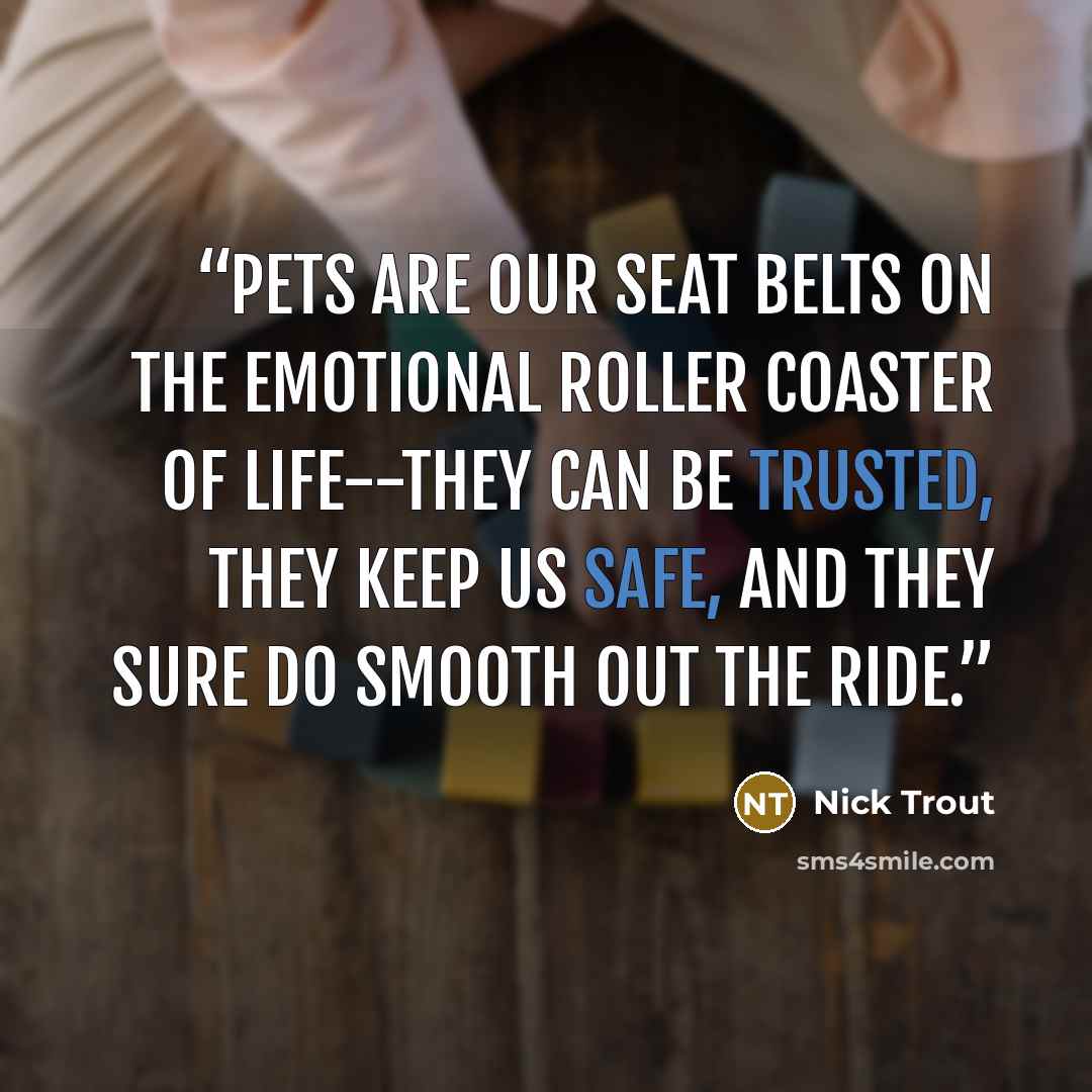 “Pets are our seat belts on the emotional roller coaster of life--they can be trusted, they keep us safe, and they sure do smooth out the ride.” quote by Nick Trout