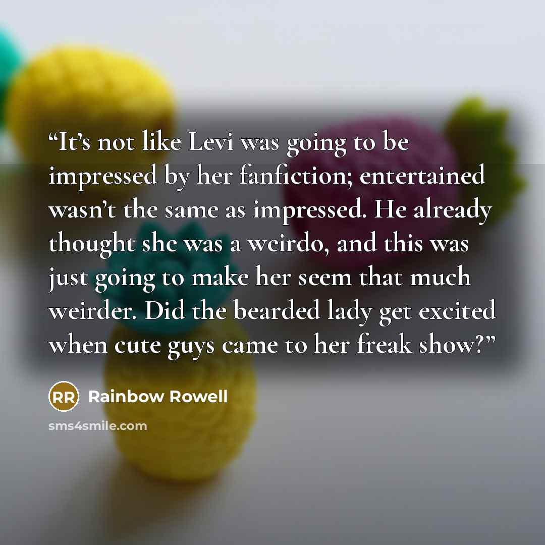 “It’s not like Levi was going to be impressed by her fanfiction; entertained wasn’t the same as impressed. He already thought she was a weirdo, and this was just going to make her seem that much weirder. Did the bearded lady get excited when cute guys came to her freak show?” quote by Rainbow Rowell