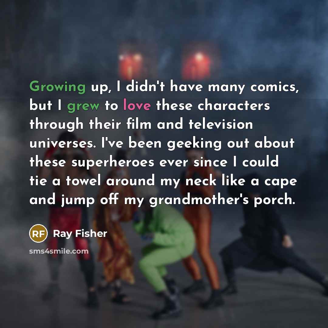 “Growing up, I didn't have many comics, but I grew to love these characters through their film and television universes. I've been geeking out about these superheroes ever since I could tie a towel around my neck like a cape and jump off my grandmother's porch.” quote by Ray Fisher