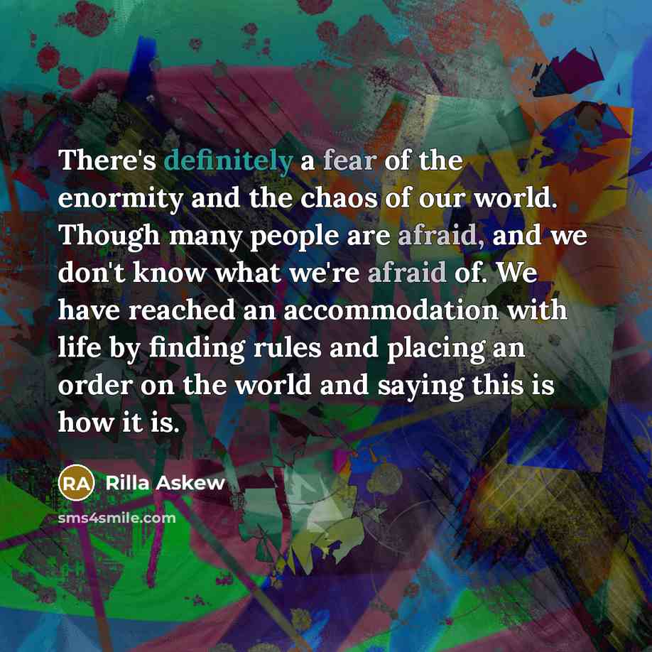 “There's definitely a fear of the enormity and the chaos of our world. Though many people are afraid, and we don't know what we're afraid of. We have reached an accommodation with life by finding rules and placing an order on the world and saying this is how it is.” quote by Rilla Askew