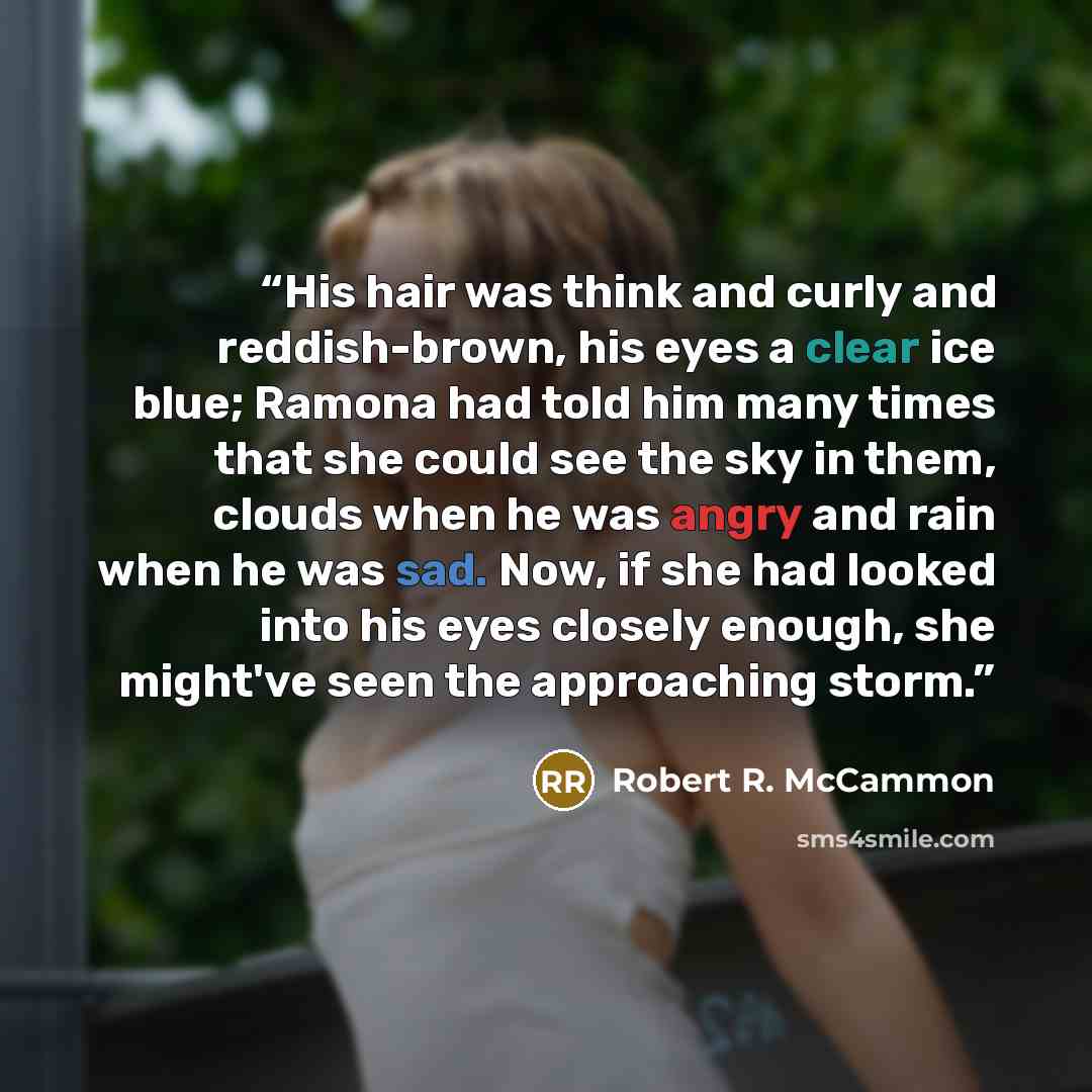 “His hair was think and curly and reddish-brown, his eyes a clear ice blue; Ramona had told him many times that she could see the sky in them, clouds when he was angry and rain when he was sad. Now, if she had looked into his eyes closely enough, she might've seen the approaching storm.” quote by Robert R. McCammon
