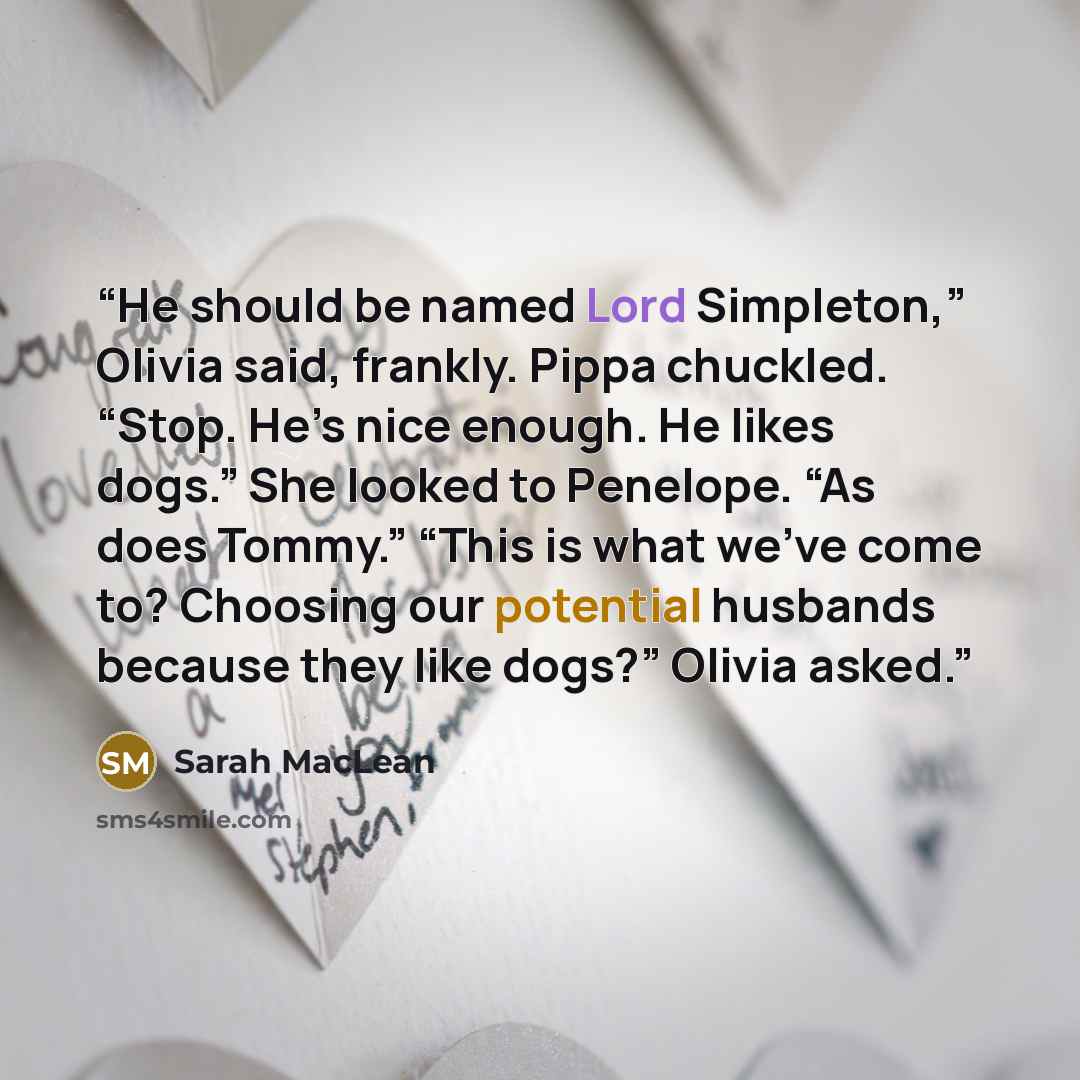 “He should be named Lord Simpleton,” Olivia said, frankly. Pippa chuckled. “Stop. He’s nice enough. He likes dogs.” She looked to Penelope. “As does Tommy.” “This is what we’ve come to? Choosing our potential husbands because they like dogs?” Olivia asked.” quote by Sarah MacLean