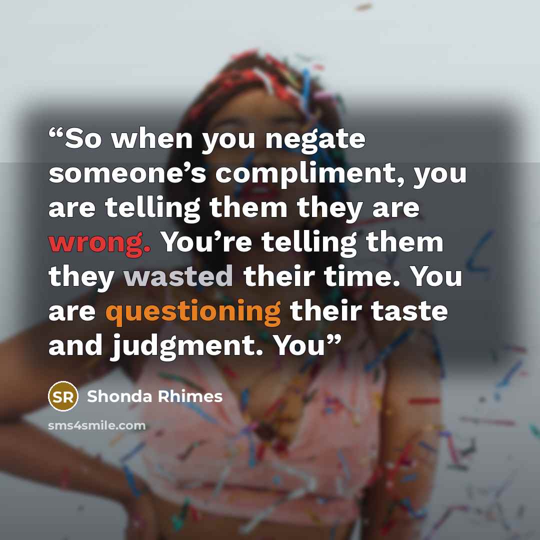 “So when you negate someone’s compliment, you are telling them they are wrong. You’re telling them they wasted their time. You are questioning their taste and judgment. You” quote by Shonda Rhimes