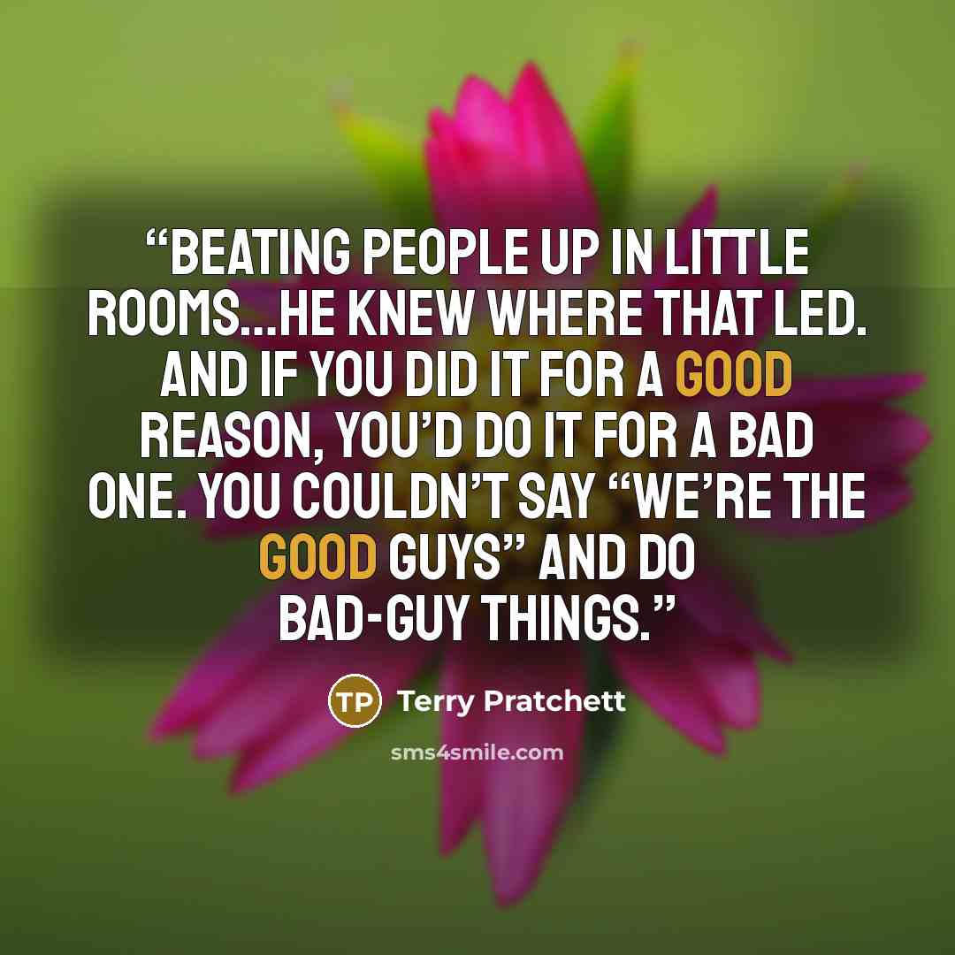 “Beating people up in little rooms…he knew where that led. And if you did it for a good reason, you’d do it for a bad one. You couldn’t say “we’re the good guys” and do bad-guy things.” quote by Terry Pratchett