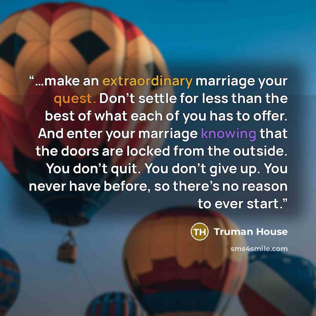 “…make an extraordinary marriage your quest. Don’t settle for less than the best of what each of you has to offer. And enter your marriage knowing that the doors are locked from the outside. You don’t quit. You don’t give up. You never have before, so there’s no reason to ever start.” quote by Truman House
