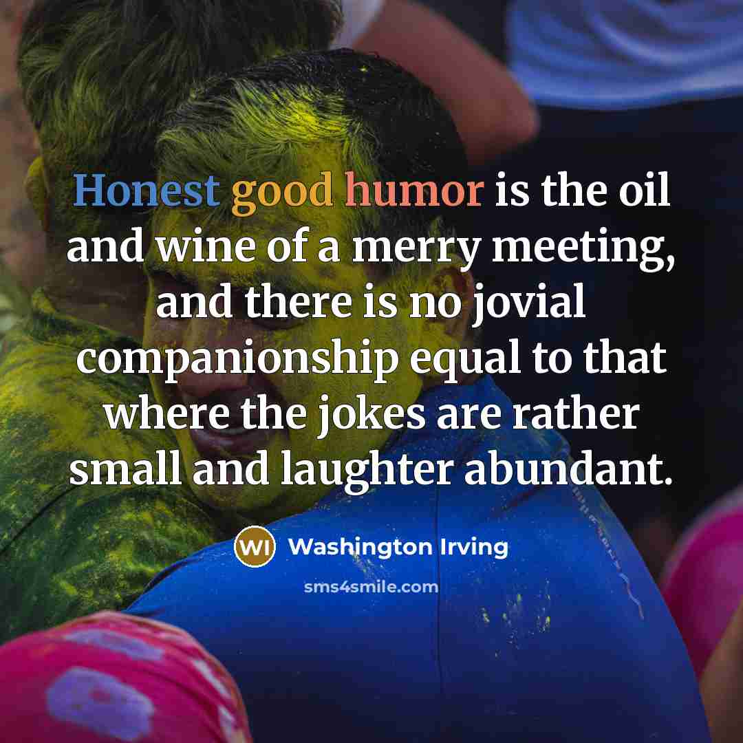 “Honest good humor is the oil and wine of a merry meeting, and there is no jovial companionship equal to that where the jokes are rather small and laughter abundant.” quote by Washington Irving