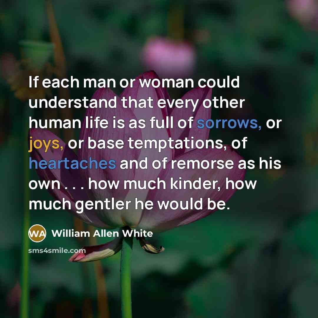 “If each man or woman could understand that every other human life is as full of sorrows, or joys, or base temptations, of heartaches and of remorse as his own . . . how much kinder, how much gentler he would be.” quote by William Allen White