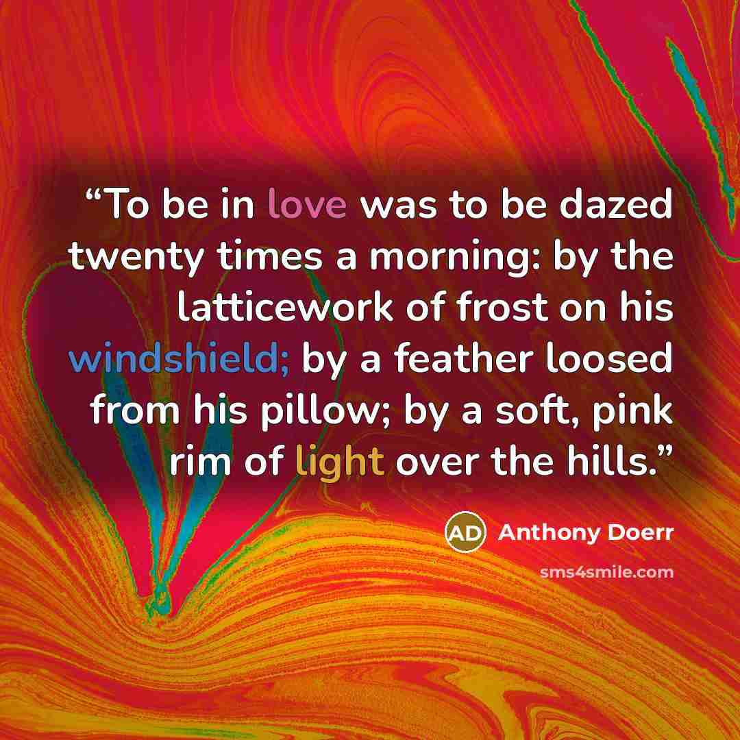 “To be in love was to be dazed twenty times a morning: by the latticework of frost on his windshield; by a feather loosed from his pillow; by a soft, pink rim of light over the hills.” quote by Anthony Doerr