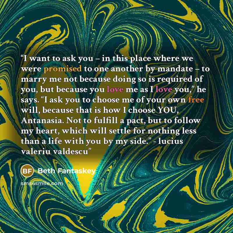 “I want to ask you – in this place where we were promised to one another by mandate – to marry me not because doing so is required of you, but because you love me as I love you,” he says. “I ask you to choose me of your own free will, because that is how I choose YOU, Antanasia. Not to fulfill a…” quote by beth fantaskey