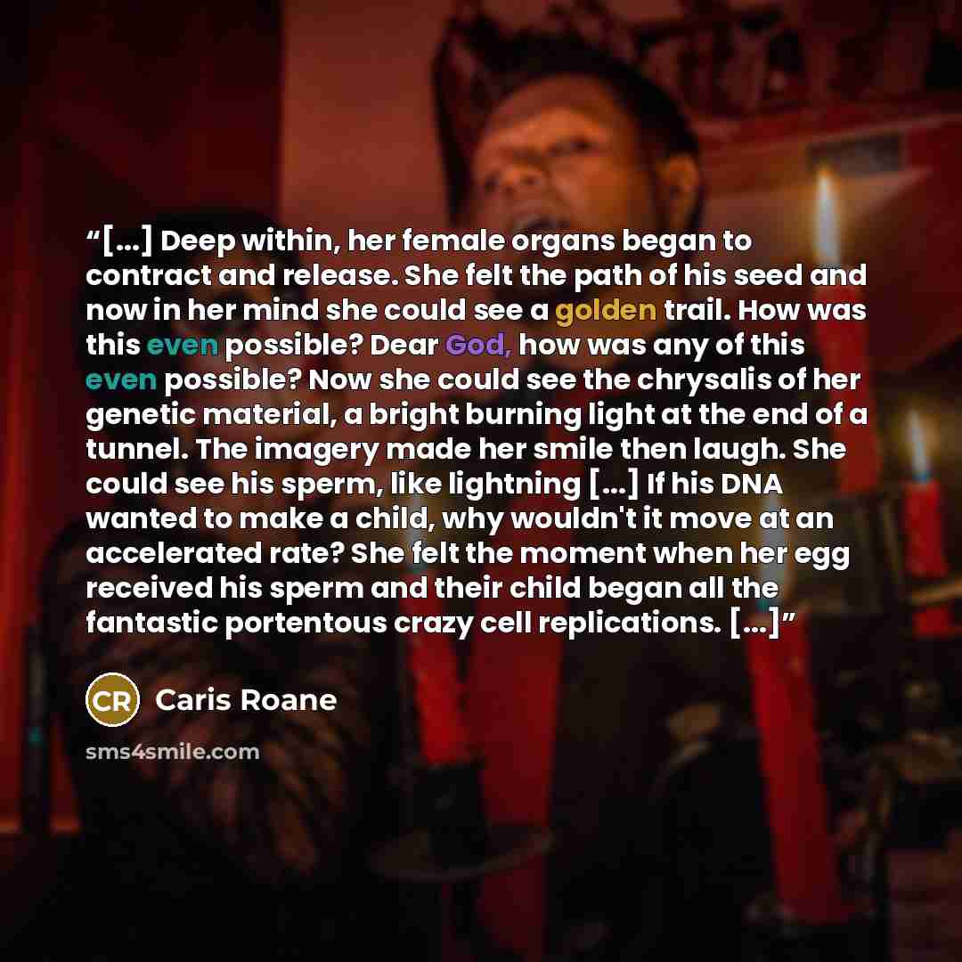 “[...] Deep within, her female organs began to contract and release. She felt the path of his seed and now in her mind she could see a golden trail. How was this even possible? Dear God, how was any of this even possible? Now she could see the chrysalis of her genetic material, a bright burning…” quote by Caris Roane