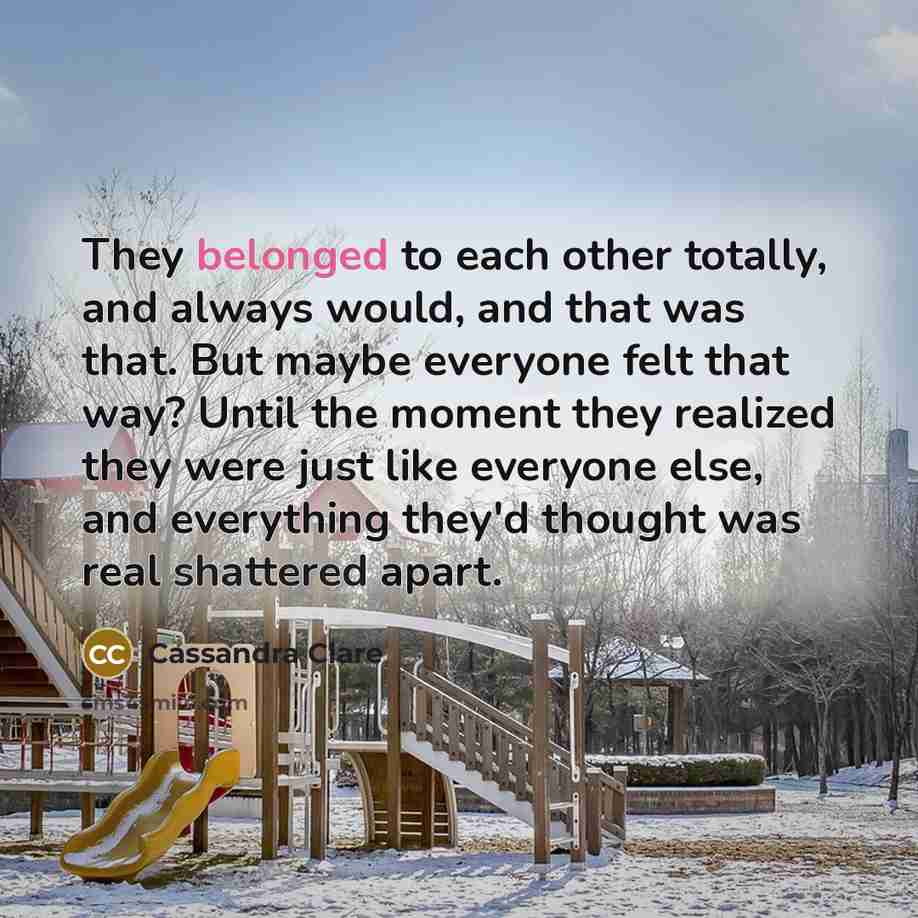 “They belonged to each other totally, and always would, and that was that. But maybe everyone felt that way? Until the moment they realized they were just like everyone else, and everything they'd thought was real shattered apart.” quote by Cassandra Clare