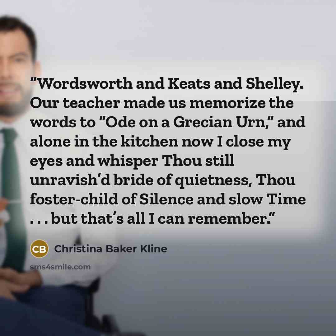 “Wordsworth and Keats and Shelley. Our teacher made us memorize the words to “Ode on a Grecian Urn,” and alone in the kitchen now I close my eyes and whisper Thou still unravish’d bride of quietness, Thou foster-child of Silence and slow Time . . . but that’s all I can remember.” quote by Christina Baker Kline