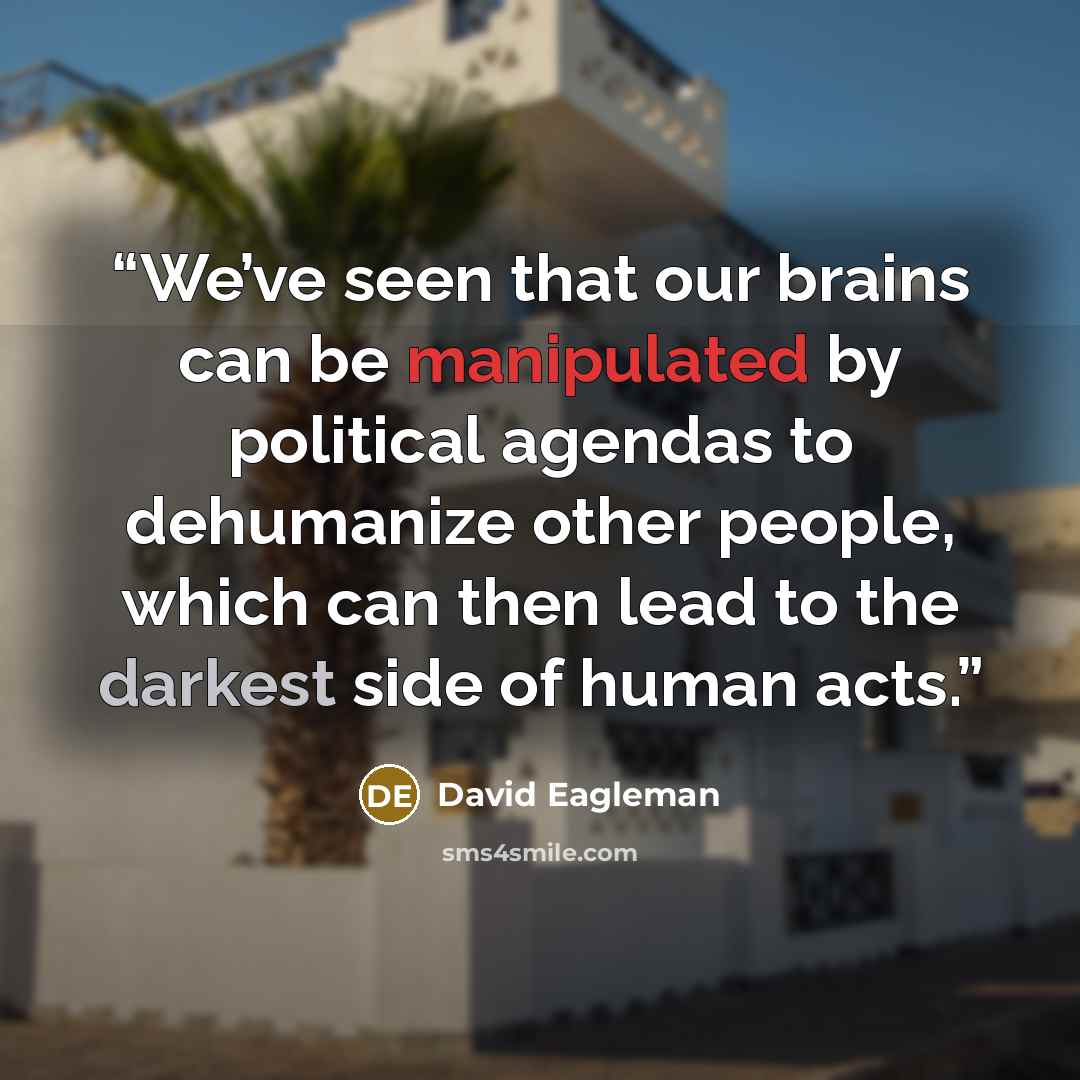 “We’ve seen that our brains can be manipulated by political agendas to dehumanize other people, which can then lead to the darkest side of human acts.” quote by David Eagleman