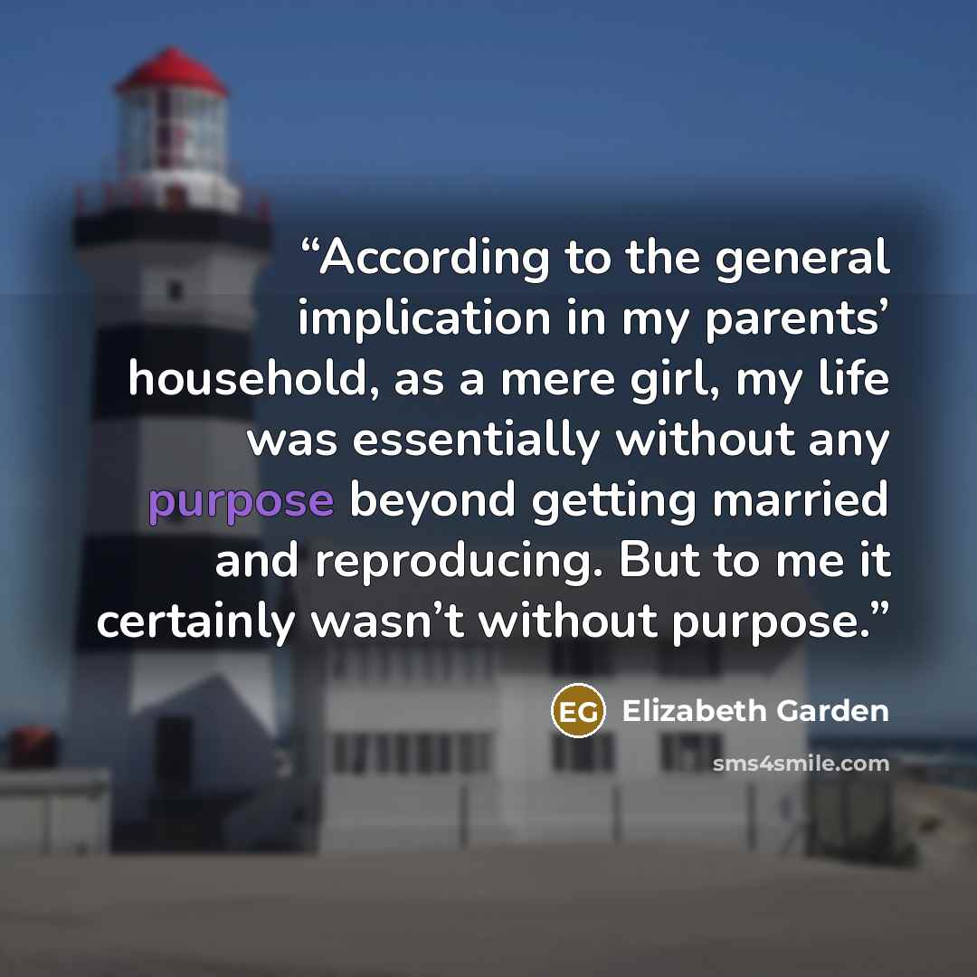 “According to the general implication in my parents’ household, as a mere girl, my life was essentially without any purpose beyond getting married and reproducing. But to me it certainly wasn’t without purpose.” quote by Elizabeth Garden