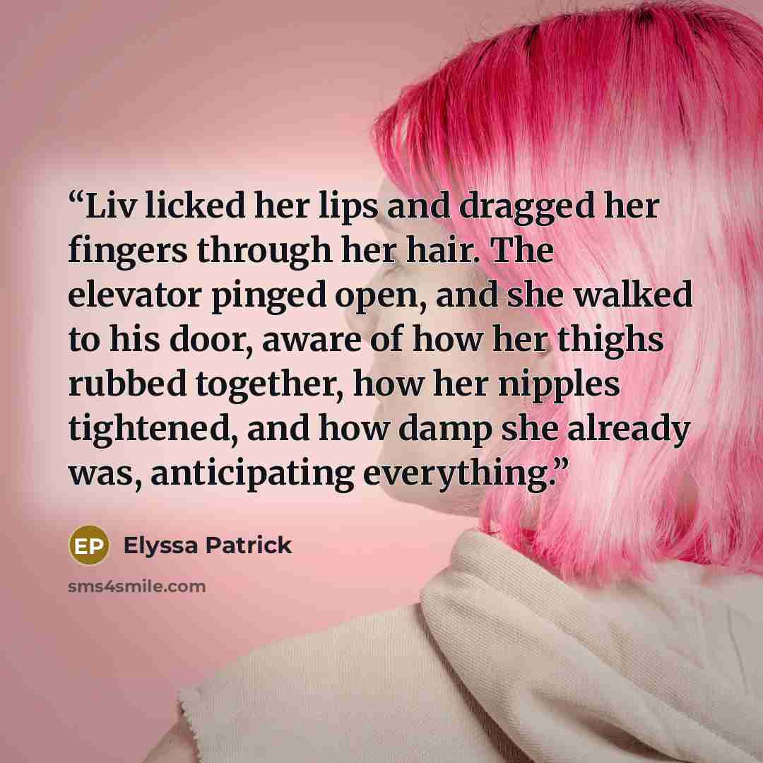 “Liv licked her lips and dragged her fingers through her hair. The elevator pinged open, and she walked to his door, aware of how her thighs rubbed together, how her nipples tightened, and how damp she already was, anticipating everything.” quote by Elyssa Patrick
