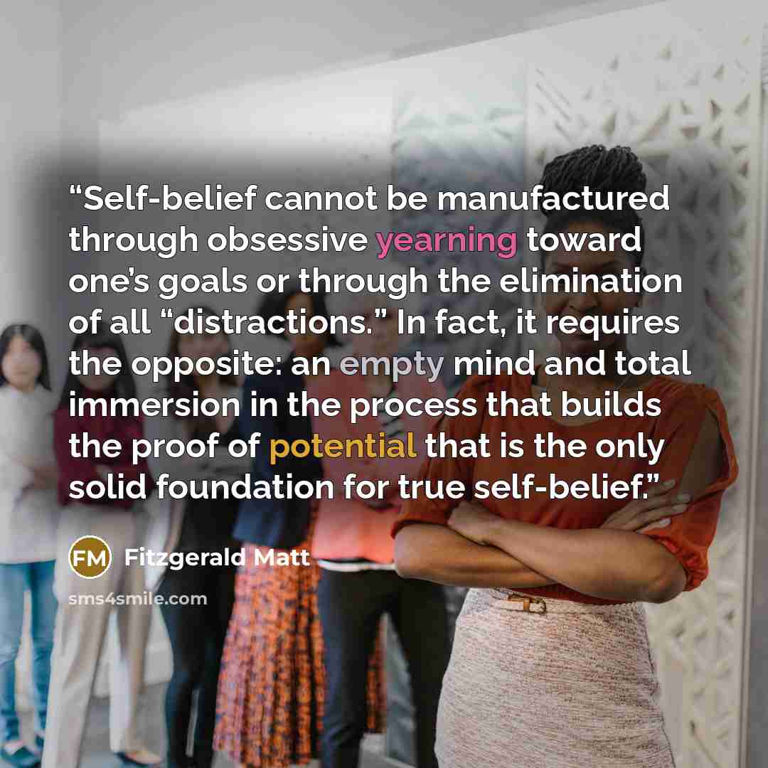 “Self-belief cannot be manufactured through obsessive yearning toward one’s goals or through the elimination of all “distractions.” In fact, it requires the opposite: an empty mind and total immersion in the process that builds the proof of potential that is the only solid foundation for true…” quote by Fitzgerald Matt
