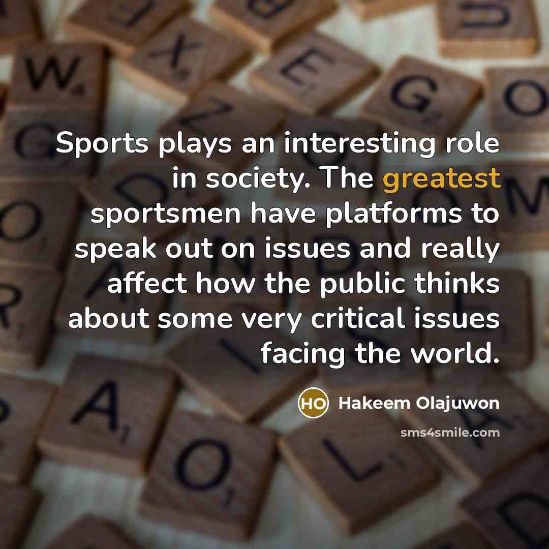 “Sports plays an interesting role in society. The greatest sportsmen have platforms to speak out on issues and really affect how the public thinks about some very critical issues facing the world.” quote by Hakeem Olajuwon