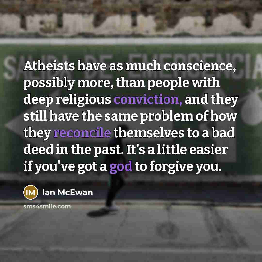 “Atheists have as much conscience, possibly more, than people with deep religious conviction, and they still have the same problem of how they reconcile themselves to a bad deed in the past. It's a little easier if you've got a god to forgive you.” quote by Ian Mcewan