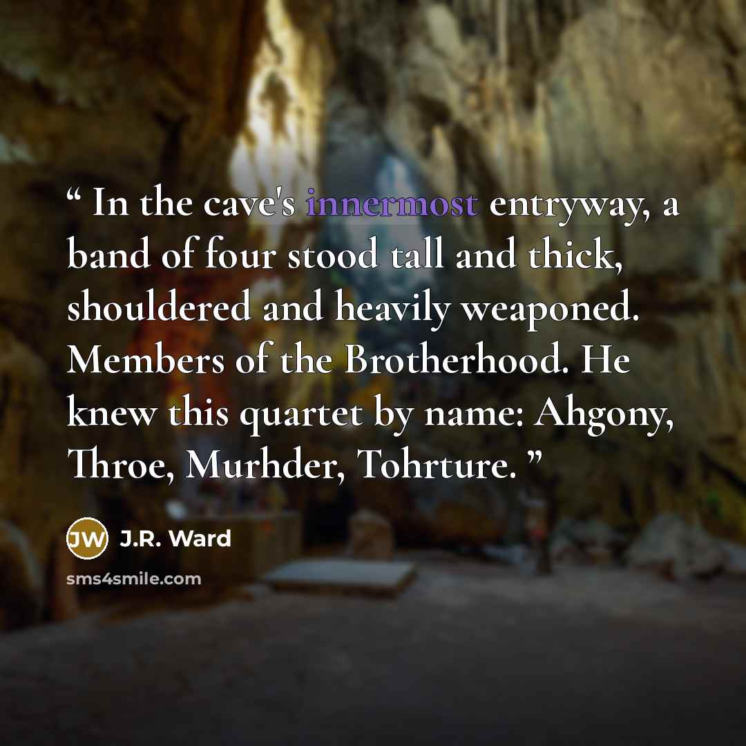 “In the cave's innermost entryway, a band of four stood tall and thick, shouldered and heavily weaponed. Members of the Brotherhood. He knew this quartet by name: Ahgony, Throe, Murhder, Tohrture.” quote by J.R. Ward