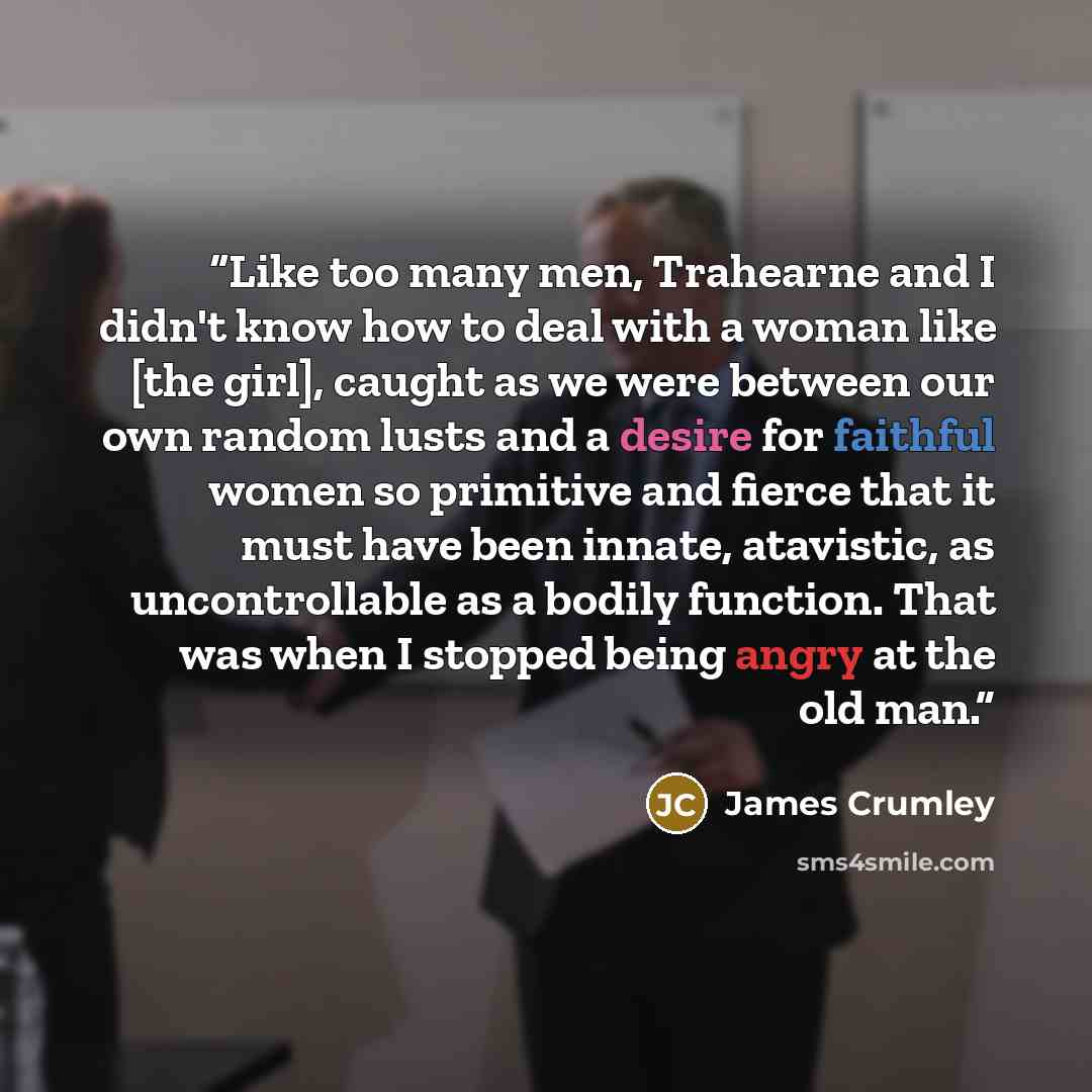 “Like too many men, Trahearne and I didn't know how to deal with a woman like [the girl], caught as we were between our own random lusts and a desire for faithful women so primitive and fierce that it must have been innate, atavistic, as uncontrollable as a bodily function. That was when I stopped…” quote by James Crumley