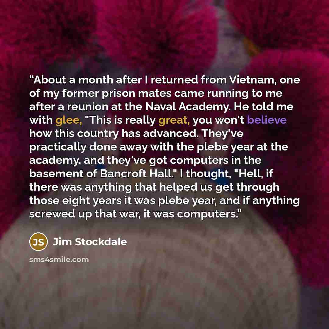 “About a month after I returned from Vietnam, one of my former prison mates came running to me after a reunion at the Naval Academy. He told me with glee, "This is really great, you won't believe how this country has advanced. They've practically done away with the plebe year at the academy, and…” quote by Jim Stockdale