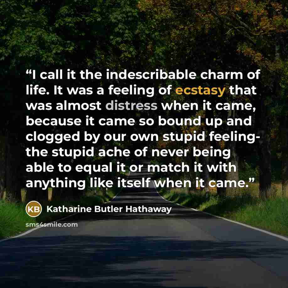“I call it the indescribable charm of life. It was a feeling of ecstasy that was almost distress when it came, because it came so bound up and clogged by our own stupid feeling- the stupid ache of never being able to equal it or match it with anything like itself when it came.” quote by Katharine Butler Hathaway