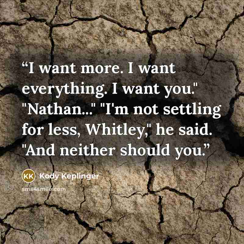 “I want more. I want everything. I want you." "Nathan..." "I'm not settling for less, Whitley," he said. "And neither should you.” quote by Kody Keplinger