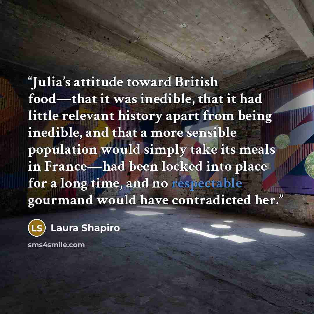 “Julia’s attitude toward British food—that it was inedible, that it had little relevant history apart from being inedible, and that a more sensible population would simply take its meals in France—had been locked into place for a long time, and no respectable gourmand would have contradicted her.” quote by Laura Shapiro